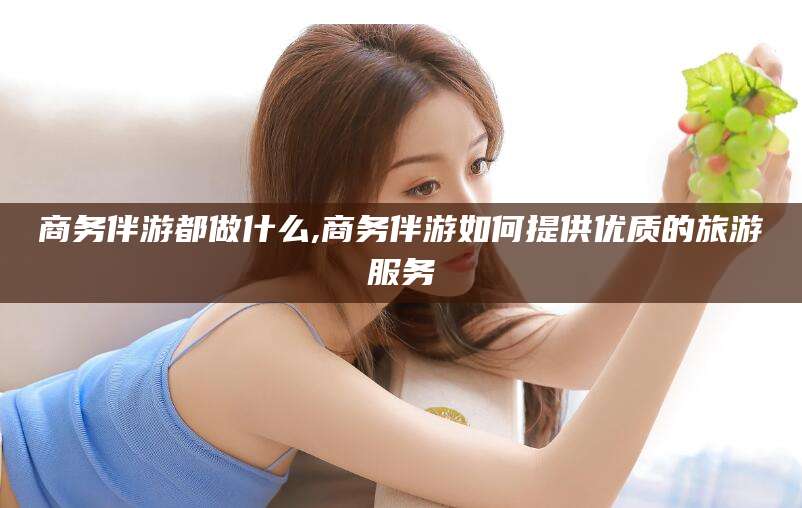 衡东商务伴游都做什么,商务伴游如何提供优质的旅游服务