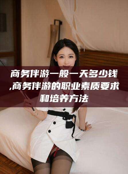 衡东商务伴游一般一天多少钱,商务伴游的职业素质要求和培养方法