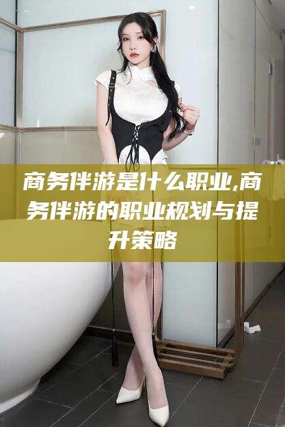 衡东商务伴游是什么职业,商务伴游的职业规划与提升策略