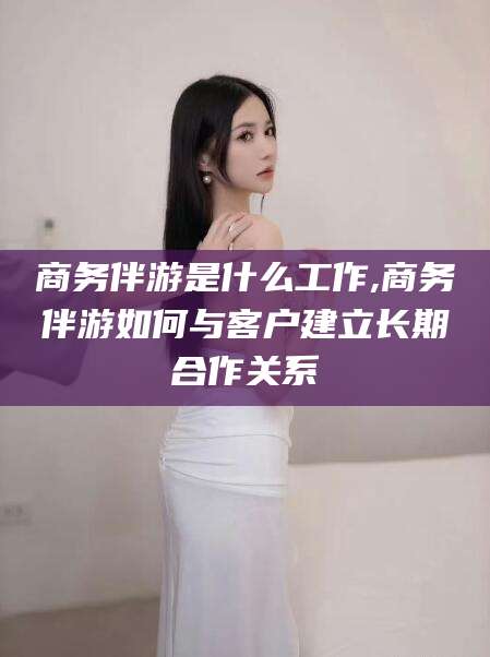 衡东商务伴游是什么工作,商务伴游如何与客户建立长期合作关系