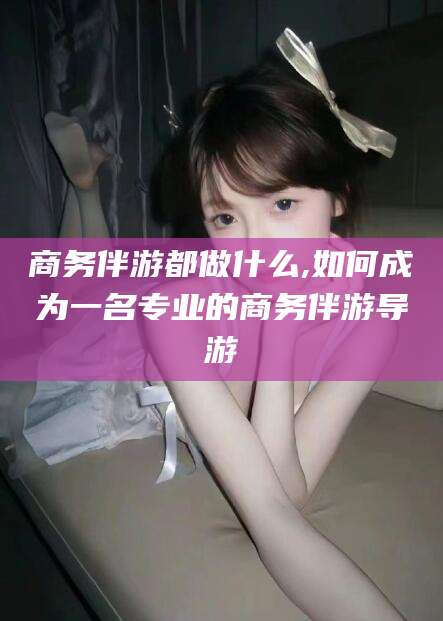 衡东商务伴游都做什么,如何成为一名专业的商务伴游导游