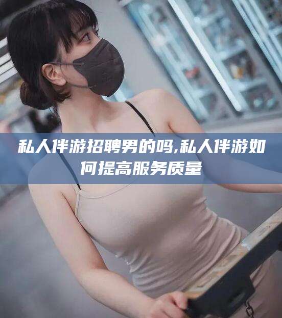 衡东私人伴游招聘男的吗,私人伴游如何提高服务质量