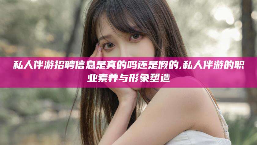 衡东私人伴游招聘信息是真的吗还是假的,私人伴游的职业素养与形象塑造
