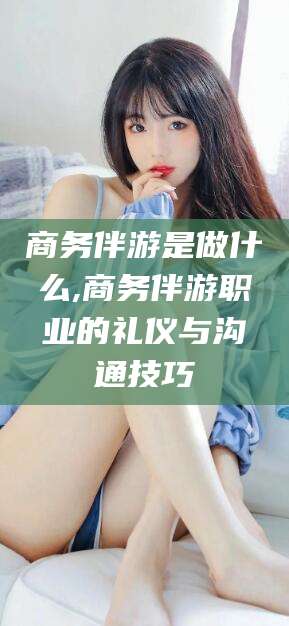 衡东商务伴游是做什么,商务伴游职业的礼仪与沟通技巧