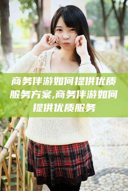 衡东商务伴游如何提供优质服务方案,商务伴游如何提供优质服务
