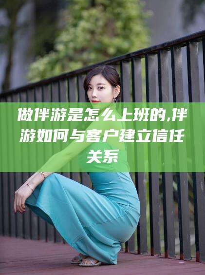 衡东做伴游是怎么上班的,伴游如何与客户建立信任关系