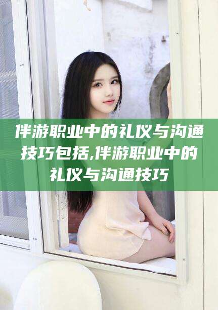 衡东伴游职业中的礼仪与沟通技巧包括,伴游职业中的礼仪与沟通技巧