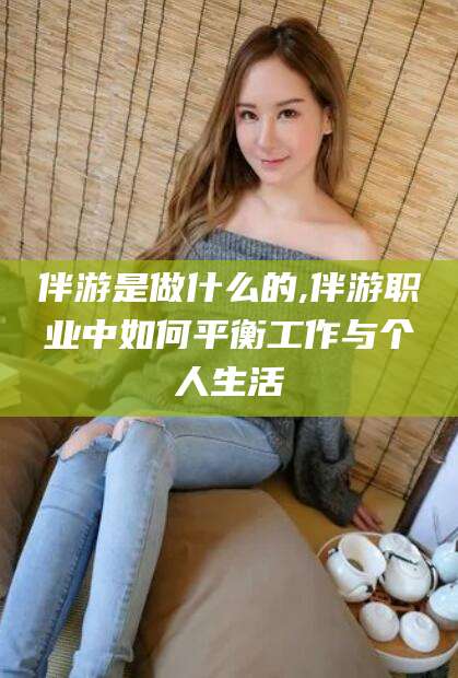 衡东伴游是做什么的,伴游职业中如何平衡工作与个人生活