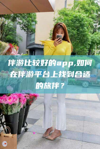 衡东伴游比较好的app,如何在伴游平台上找到合适的旅伴？