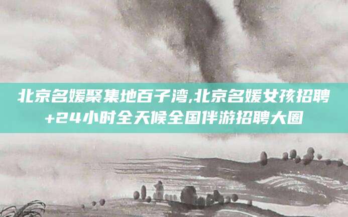 衡东北京名媛聚集地百子湾,北京名媛女孩招聘+24小时全天候全国伴游招聘大圈