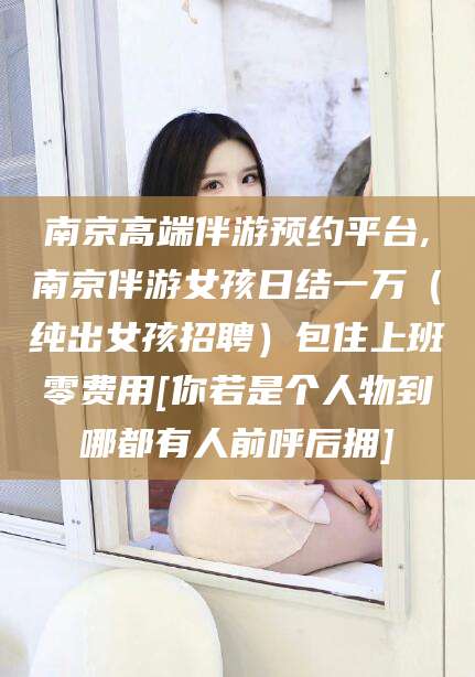 衡东南京高端伴游预约平台,南京伴游女孩日结一万（纯出女孩招聘）包住上班零费用[你若是个人物到哪都有人前呼后拥]
