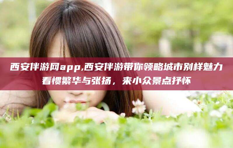 衡东西安伴游网app,西安伴游带你领略城市别样魅力看惯繁华与张扬，来小众景点抒怀