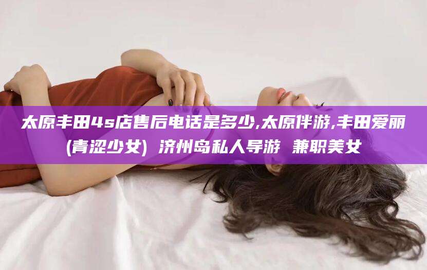 衡东太原丰田4s店售后电话是多少,太原伴游,丰田爱丽(青涩少女) 济州岛私人导游 兼职美女