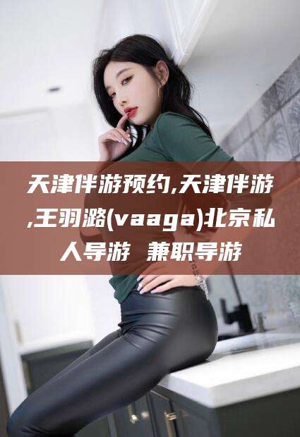 衡东天津伴游预约,天津伴游,王羽潞(vaaga)北京私人导游 兼职导游