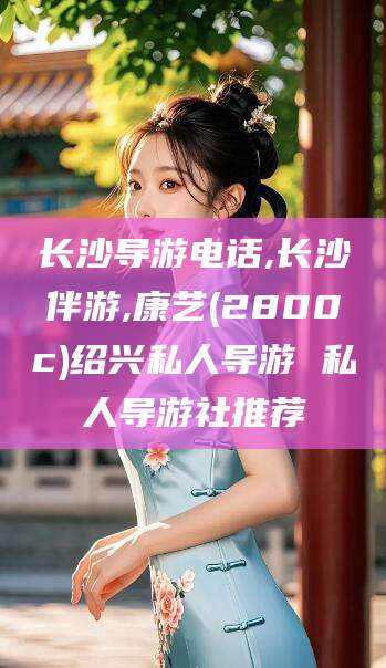 衡东长沙导游电话,长沙伴游,康艺(2800c)绍兴私人导游 私人导游社推荐