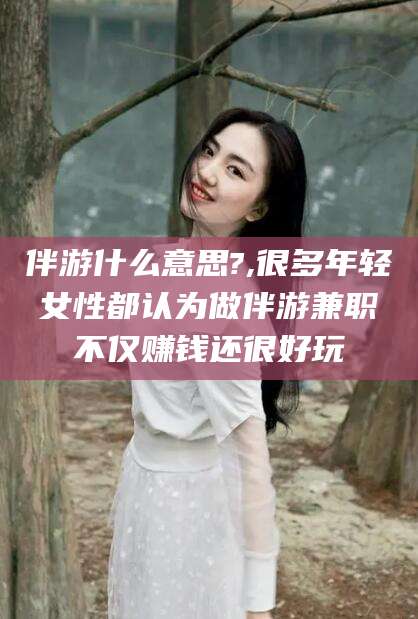 衡东伴游什么意思?,很多年轻女性都认为做伴游兼职不仅赚钱还很好玩