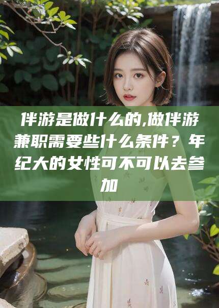 衡东伴游是做什么的,做伴游兼职需要些什么条件？年纪大的女性可不可以去参加