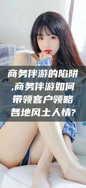 衡东商务伴游的陷阱,商务伴游如何带领客户领略各地风土人情?