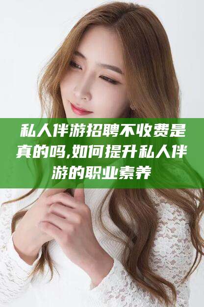 衡东私人伴游招聘不收费是真的吗,如何提升私人伴游的职业素养