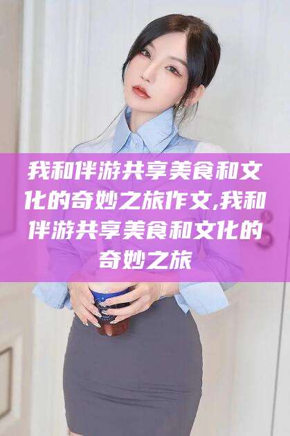 衡东我和伴游共享美食和文化的奇妙之旅作文,我和伴游共享美食和文化的奇妙之旅
