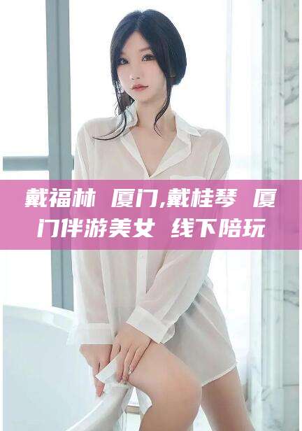 衡东戴福林 厦门,戴桂琴 厦门伴游美女 线下陪玩