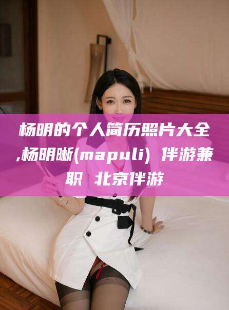 衡东杨明的个人简历照片大全,杨明晰(mapuli) 伴游兼职 北京伴游