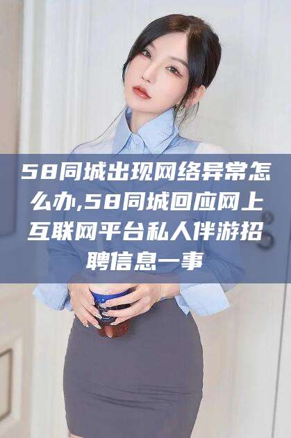 衡东58同城出现网络异常怎么办,58同城回应网上互联网平台私人伴游招聘信息一事