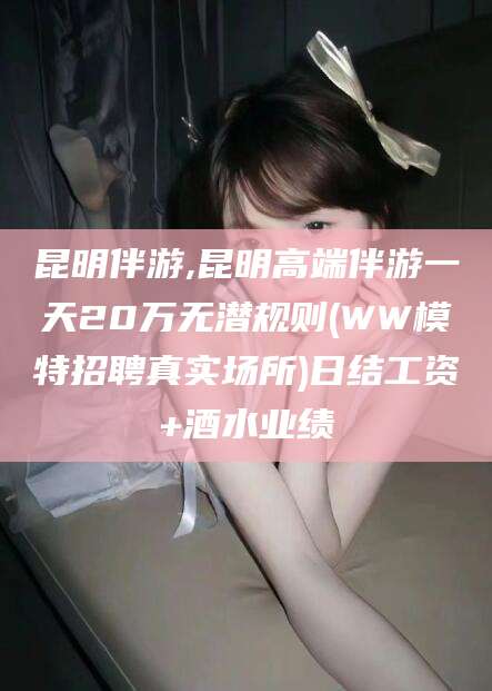 衡东昆明伴游,昆明高端伴游一天20万无潜规则(WW模特招聘真实场所)日结工资+酒水业绩