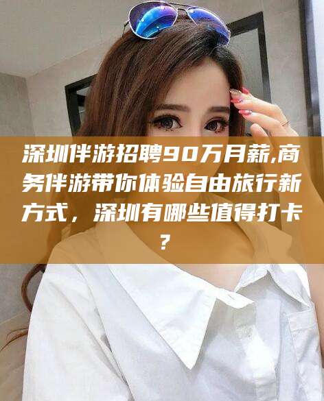衡东深圳伴游招聘90万月薪,商务伴游带你体验自由旅行新方式，深圳有哪些值得打卡？