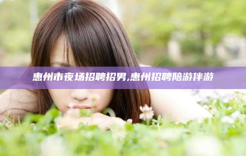 衡东惠州市夜场招聘招男,惠州招聘陪游伴游