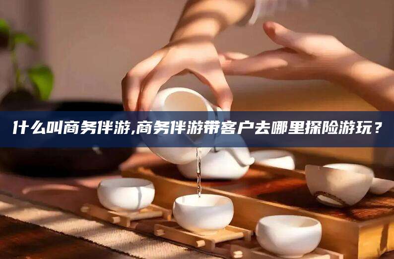 衡东什么叫商务伴游,商务伴游带客户去哪里探险游玩？