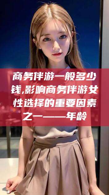 衡东商务伴游一般多少钱,影响商务伴游女性选择的重要因素之一——年龄