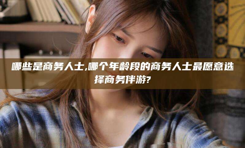 衡东哪些是商务人士,哪个年龄段的商务人士最愿意选择商务伴游?