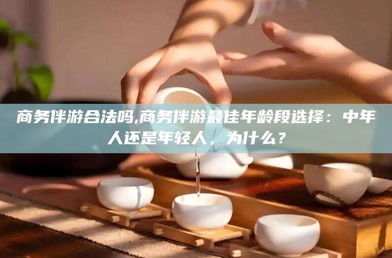 衡东商务伴游合法吗,商务伴游最佳年龄段选择：中年人还是年轻人，为什么？