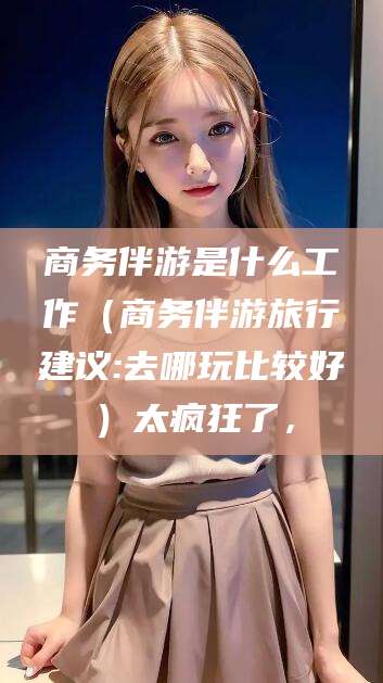 衡东商务伴游是什么工作（商务伴游旅行建议:去哪玩比较好）太疯狂了，