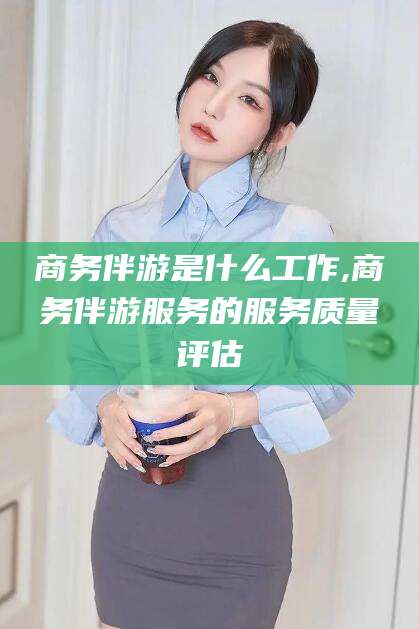 衡东商务伴游是什么工作,商务伴游服务的服务质量评估
