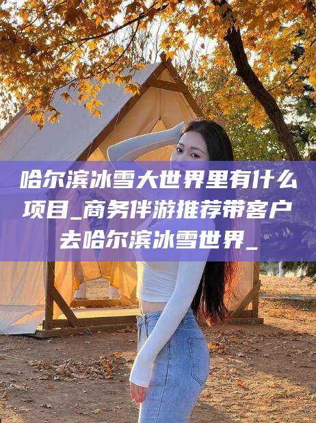 衡东哈尔滨冰雪大世界里有什么项目_商务伴游推荐带客户去哈尔滨冰雪世界_