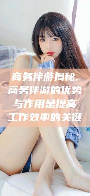 衡东商务伴游揭秘,商务伴游的优势与作用是提高工作效率的关键